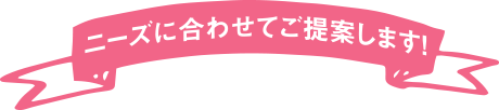 ニーズに合わせてご提案します！