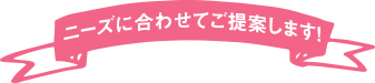 ニーズに合わせてご提案します！