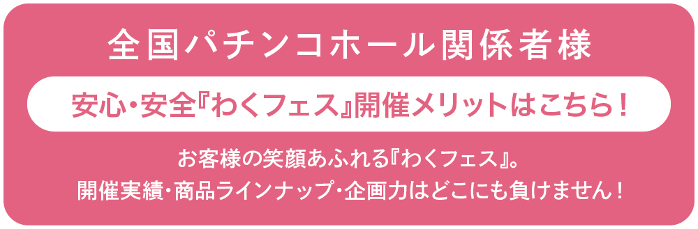 全国パチンコホール関係者様安心・安全『わくフェス』開催メリットはこちら！お客様の笑顔あふれる『わくフェス』は、本当の意味で自店ユーザーへの囲い込みイベントです！